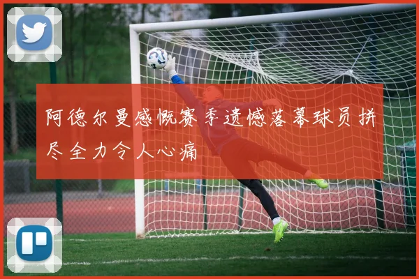 阿德尔曼感慨赛季遗憾落幕球员拼尽全力令人心痛