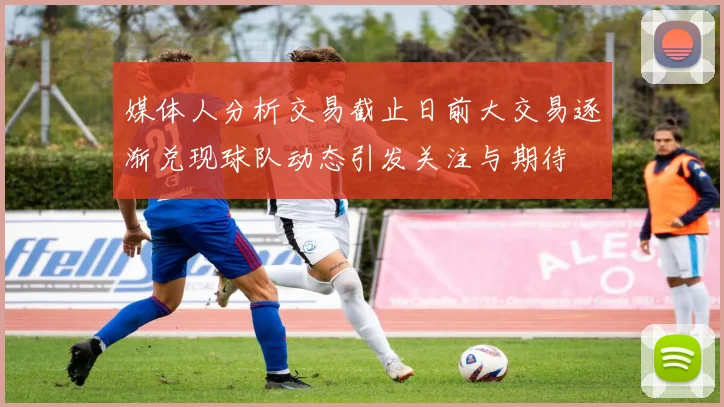 媒体人分析交易截止日前大交易逐渐兑现球队动态引发关注与期待
