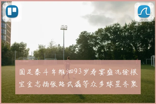 国足泰斗年维泗93岁寿宴盛况徐根宝金志扬张路武磊等众多球星齐聚祝贺