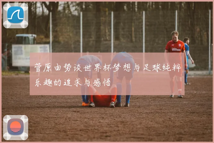 菅原由势谈世界杯梦想与足球纯粹乐趣的追求与感悟
