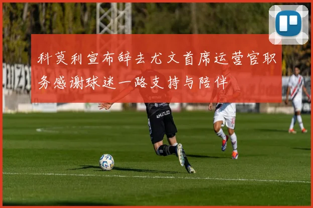 科莫利宣布辞去尤文首席运营官职务感谢球迷一路支持与陪伴
