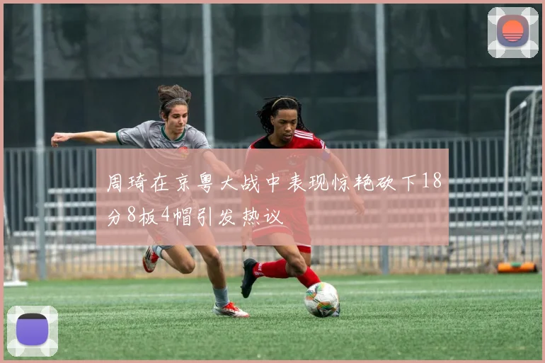 周琦在京粤大战中表现惊艳砍下18分8板4帽引发热议
