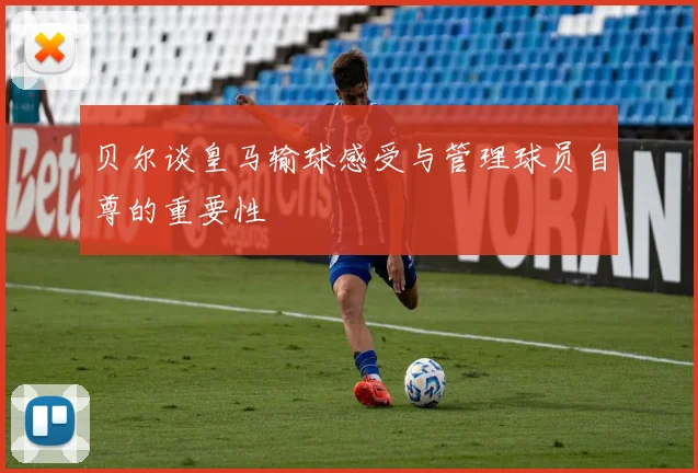 贝尔谈皇马输球感受与管理球员自尊的重要性