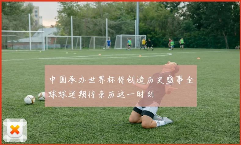 中国承办世界杯将创造历史盛事全球球迷期待亲历这一时刻