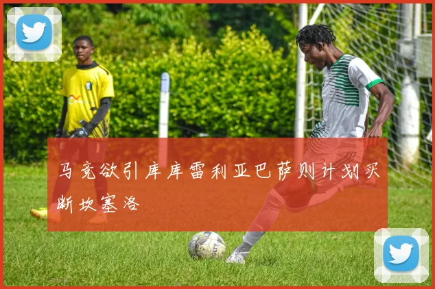马竞欲引库库雷利亚巴萨则计划买断坎塞洛