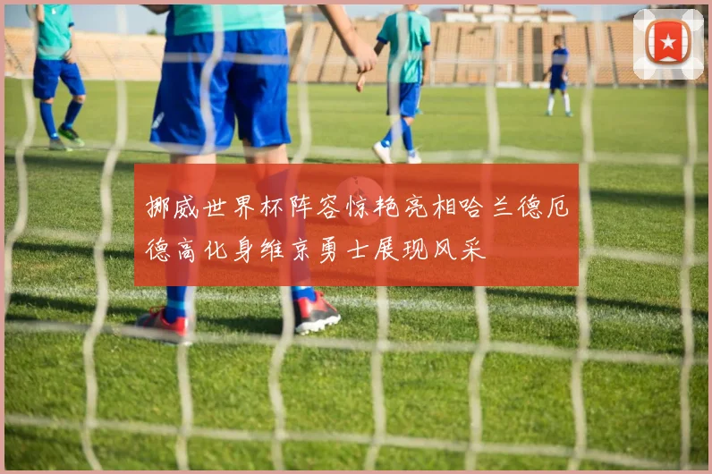 挪威世界杯阵容惊艳亮相哈兰德厄德高化身维京勇士展现风采