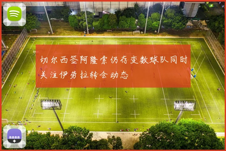 切尔西签阿隆索仍存变数球队同时关注伊劳拉转会动态